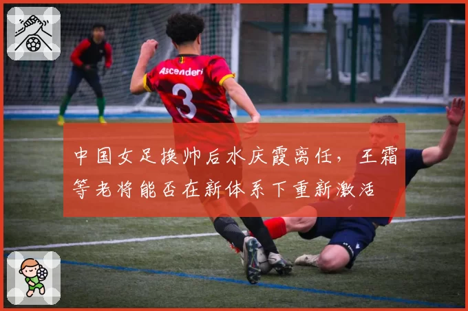 中国女足换帅后水庆霞离任，王霜等老将能否在新体系下重新激活