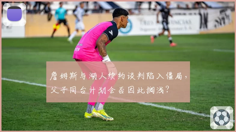 詹姆斯与湖人续约谈判陷入僵局,父子同台计划会否因此搁浅?