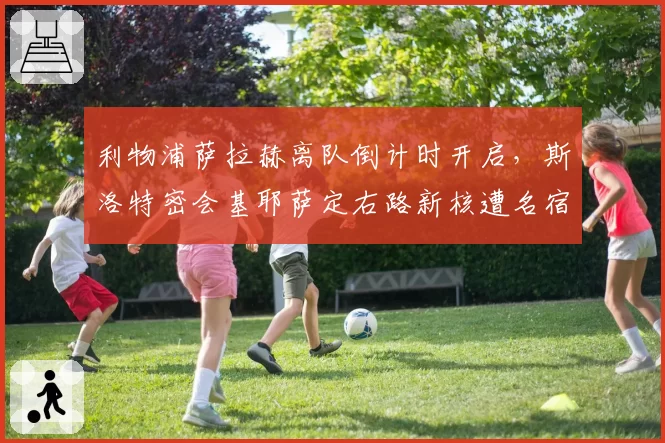 利物浦萨拉赫离队倒计时开启，斯洛特密会基耶萨定右路新核遭名宿批评激进