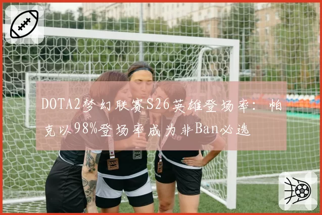 DOTA2梦幻联赛S26英雄登场率:帕克以98%登场率成为非Ban必选