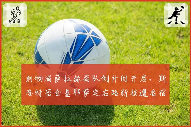 利物浦萨拉赫离队倒计时开启，斯洛特密会基耶萨定右路新核遭名宿批评激进