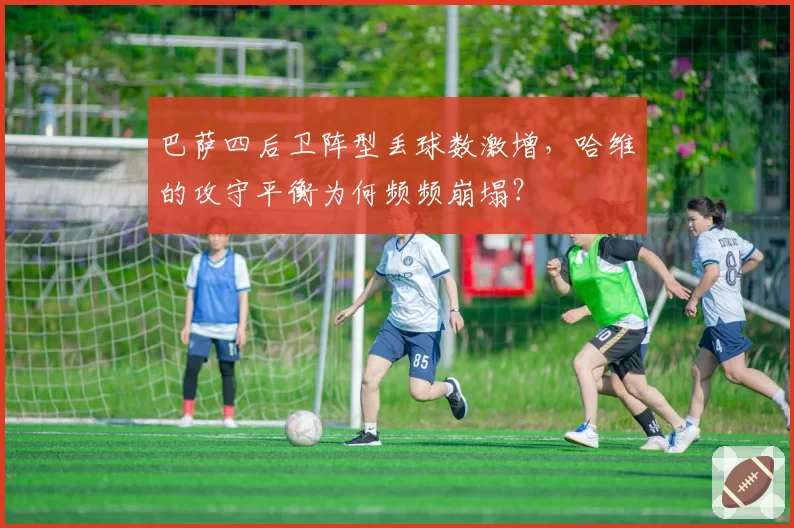 巴萨四后卫阵型丢球数激增,哈维的攻守平衡为何频频崩塌?