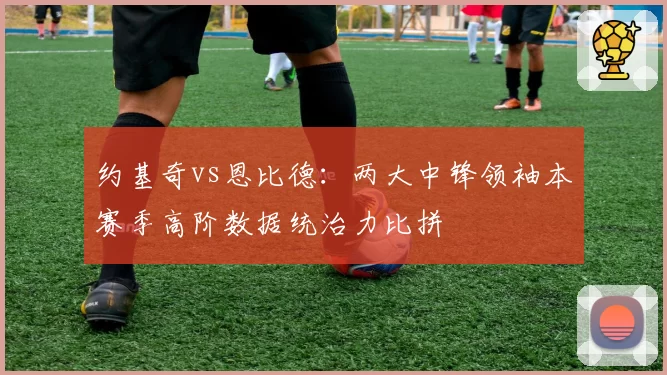 约基奇vs恩比德：两大中锋领袖本赛季高阶数据统治力比拼