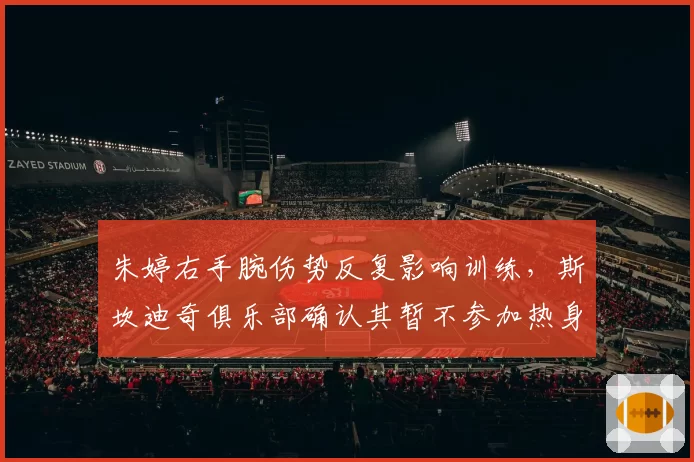 朱婷右手腕伤势反复影响训练,斯坎迪奇俱乐部确认其暂不参加热身