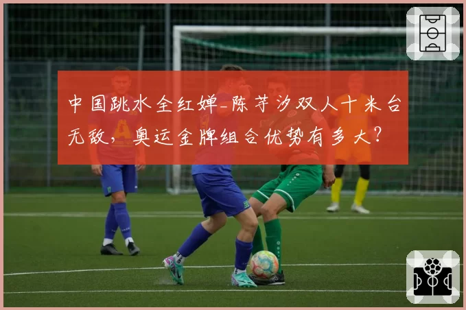 中国跳水全红婵_陈芋汐双人十米台无敌,奥运金牌组合优势有多大?
