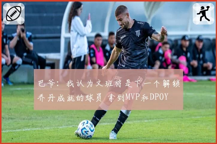 巴爷：我认为文班将是下一个解锁乔丹成就的球员 拿到MVP和DPOY