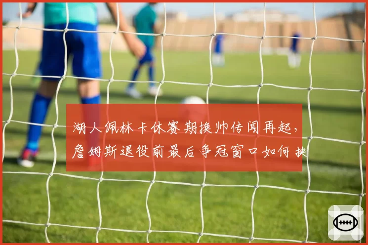 湖人佩林卡休赛期换帅传闻再起，詹姆斯退役前最后争冠窗口如何抉择？