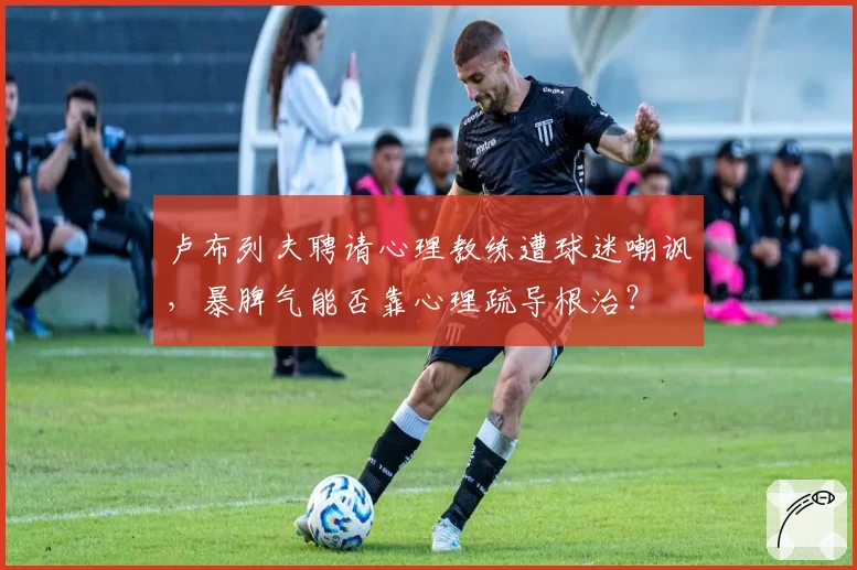 卢布列夫聘请心理教练遭球迷嘲讽，暴脾气能否靠心理疏导根治？