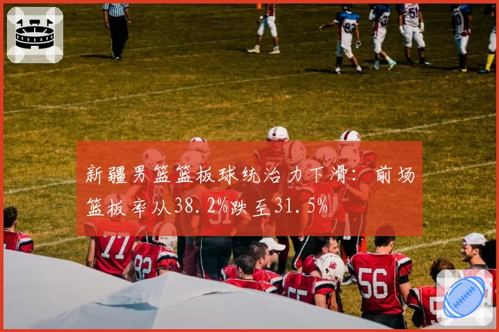 新疆男篮篮板球统治力下滑:前场篮板率从38.2%跌至31.5%