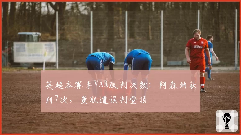 英超本赛季VAR改判次数：阿森纳获利7次，曼联遭误判登顶