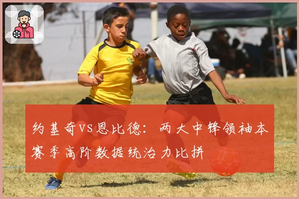 约基奇vs恩比德：两大中锋领袖本赛季高阶数据统治力比拼