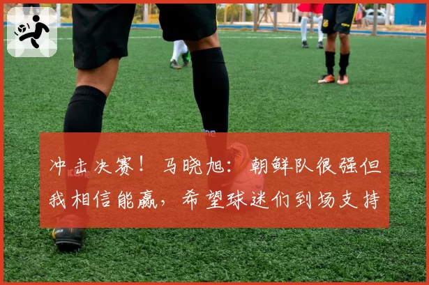 冲击决赛！马晓旭：朝鲜队很强但我相信能赢，希望球迷们到场支持