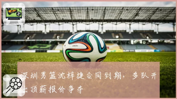 深圳男篮沈梓捷合同到期，多队开出顶薪报价争夺