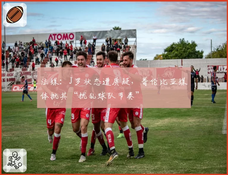 法媒：J罗状态遭质疑，哥伦比亚媒体批其“扰乱球队节奏”