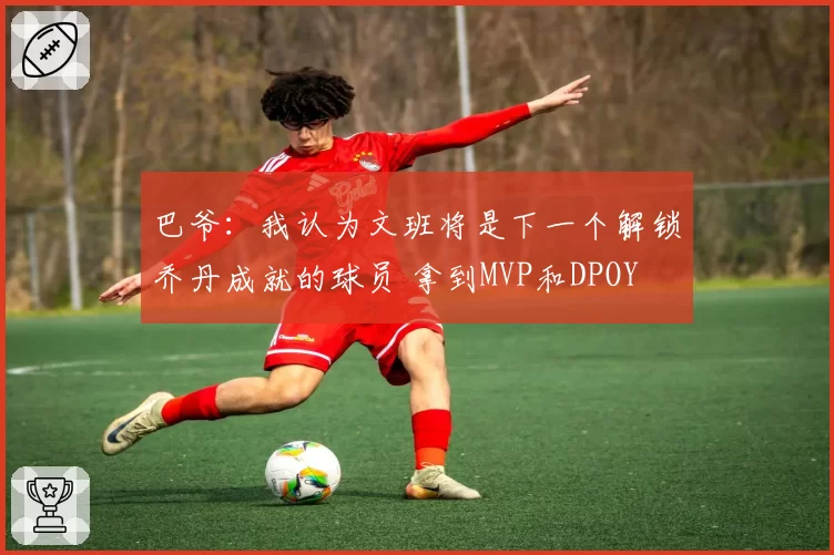 巴爷：我认为文班将是下一个解锁乔丹成就的球员 拿到MVP和DPOY