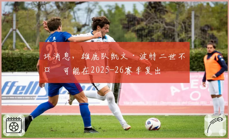 坏消息，雄鹿队凯文·波特二世不太可能在2025-26赛季复出