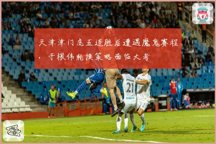 天津津门虎五连胜后遭遇魔鬼赛程，于根伟轮换策略面临大考