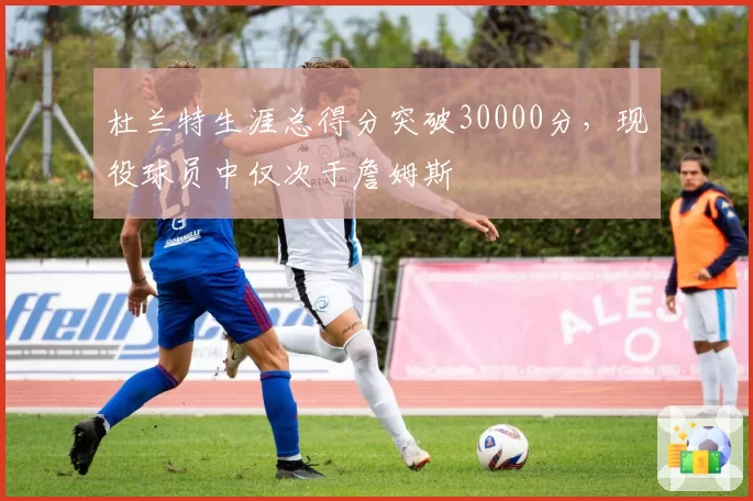 杜兰特生涯总得分突破30000分，现役球员中仅次于詹姆斯