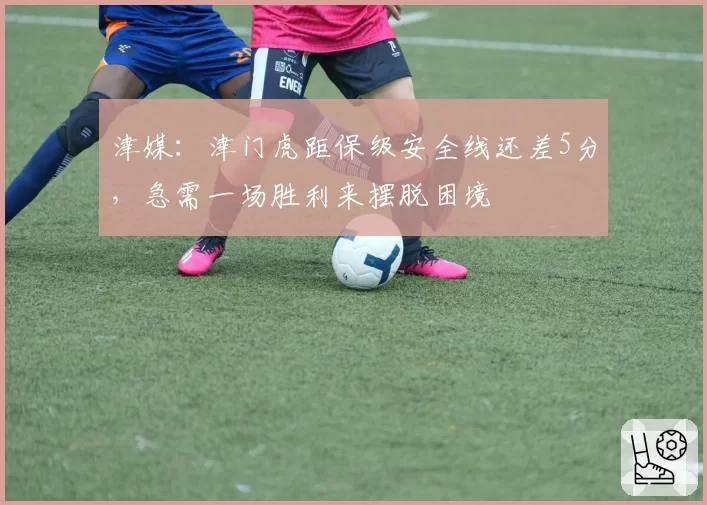 津媒：津门虎距保级安全线还差5分，急需一场胜利来摆脱困境