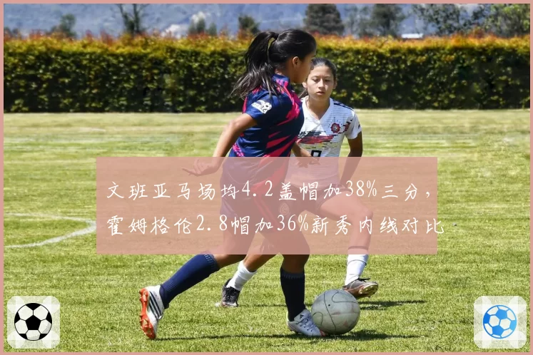 文班亚马场均4.2盖帽加38%三分，霍姆格伦2.8帽加36%新秀内线对比