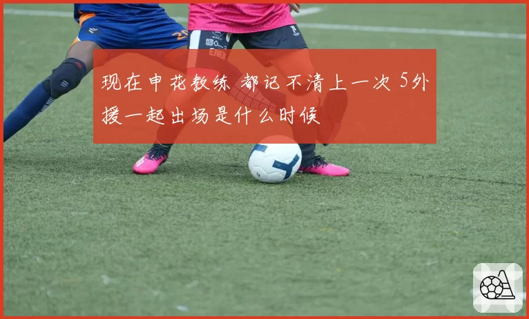 现在申花教练 都记不清上一次 5外援一起出场是什么时候