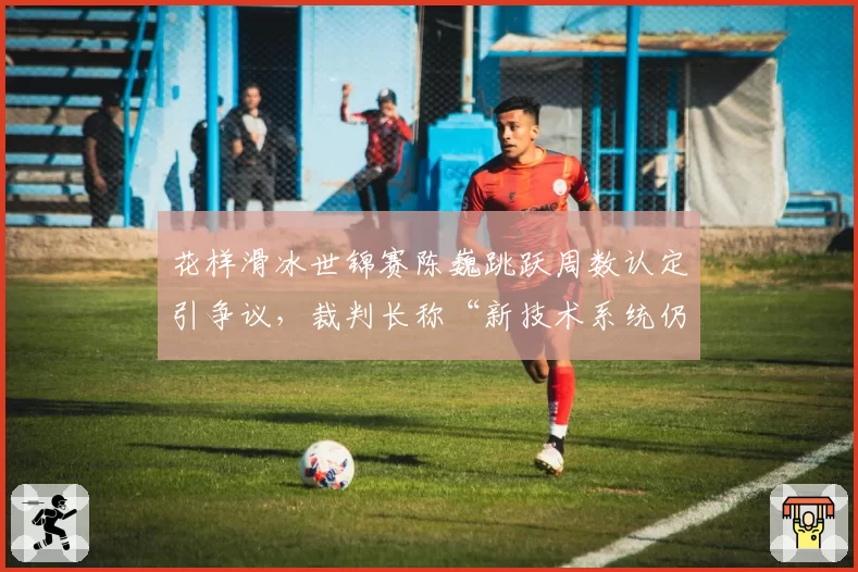 花样滑冰世锦赛陈巍跳跃周数认定引争议，裁判长称“新技术系统仍在测试”