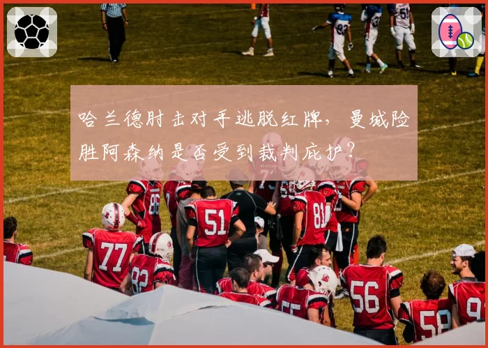 哈兰德肘击对手逃脱红牌，曼城险胜阿森纳是否受到裁判庇护？