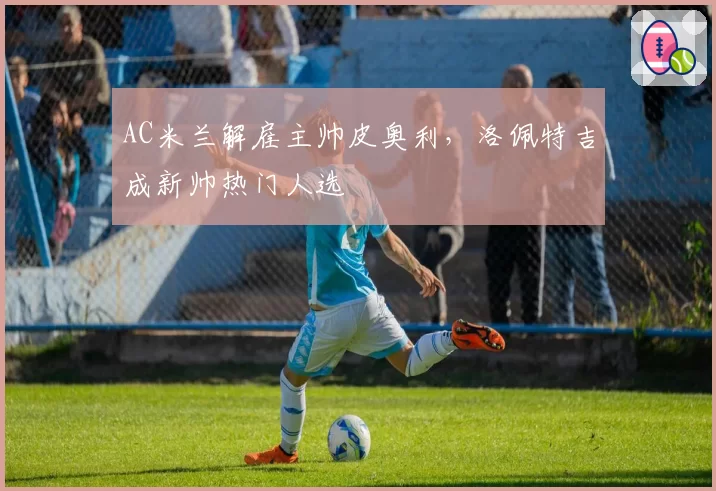 AC米兰解雇主帅皮奥利，洛佩特吉成新帅热门人选