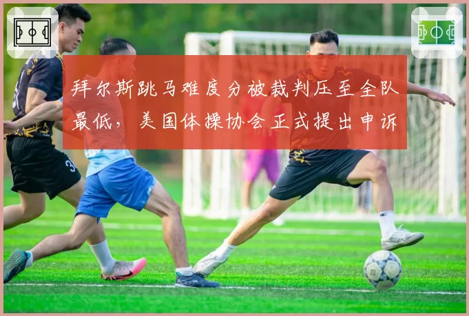 拜尔斯跳马难度分被裁判压至全队最低，美国体操协会正式提出申诉