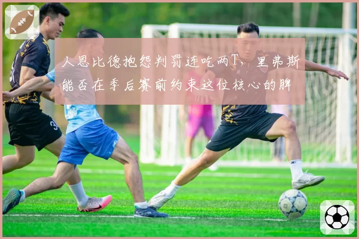人恩比德抱怨判罚连吃两T，里弗斯能否在季后赛前约束这位核心的脾气？