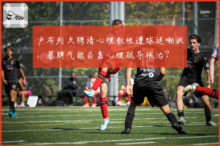 卢布列夫聘请心理教练遭球迷嘲讽，暴脾气能否靠心理疏导根治？