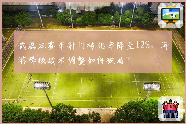 武磊本赛季射门转化率降至12%,海港锋线战术调整如何破局?
