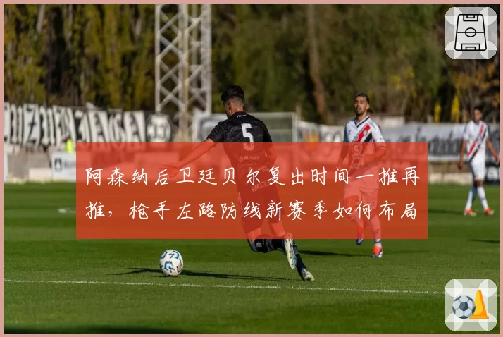 阿森纳后卫廷贝尔复出时间一推再推，枪手左路防线新赛季如何布局？