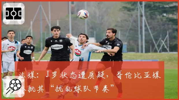 法媒:J罗状态遭质疑,哥伦比亚媒体批其“扰乱球队节奏”