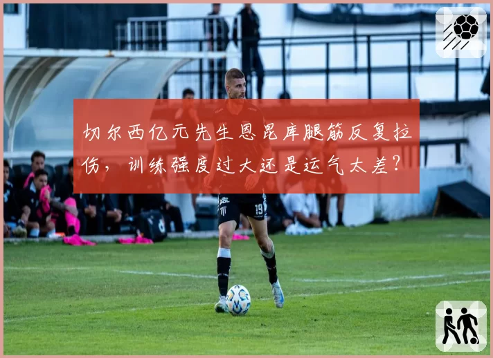 切尔西亿元先生恩昆库腿筋反复拉伤，训练强度过大还是运气太差？