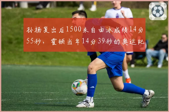 孙杨复出后1500米自由泳成绩14分55秒，霍顿当年14分39秒的奥运纪录仍遥不可及