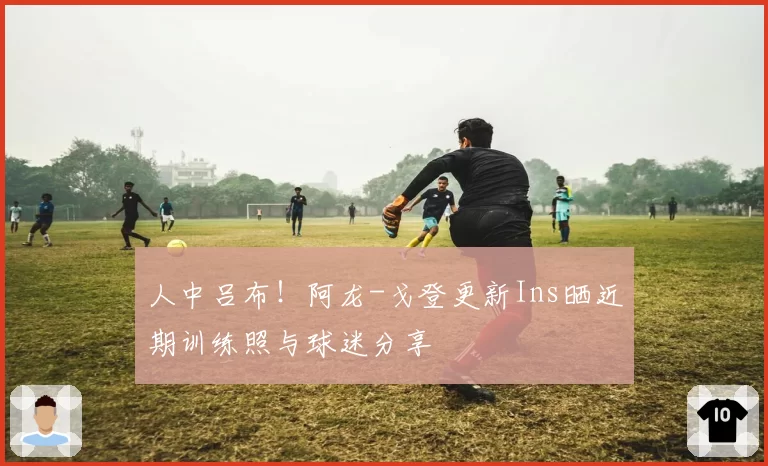 人中吕布！阿龙-戈登更新Ins晒近期训练照与球迷分享