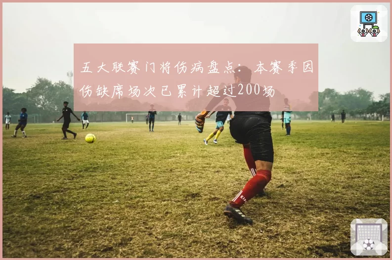 五大联赛门将伤病盘点：本赛季因伤缺席场次已累计超过200场