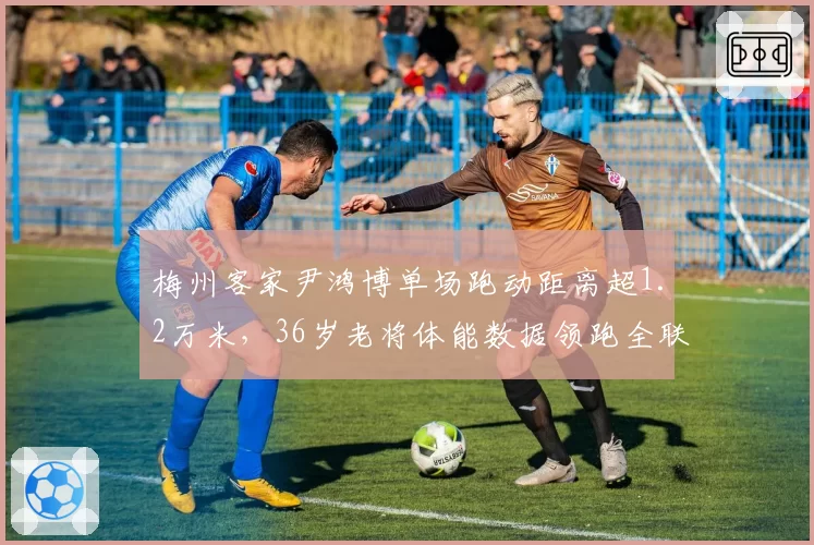 梅州客家尹鸿博单场跑动距离超1.2万米，36岁老将体能数据领跑全联盟？