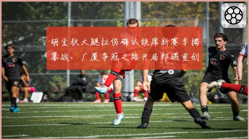 胡金秋大腿拉伤确认缺席新赛季揭幕战，广厦争冠之路开局即遇重创？