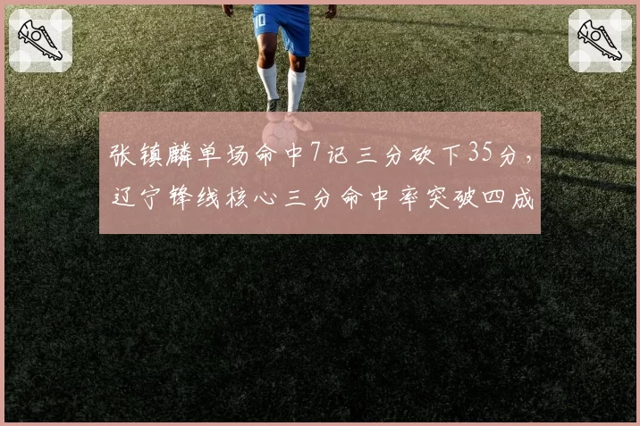 张镇麟单场命中7记三分砍下35分，辽宁锋线核心三分命中率突破四成