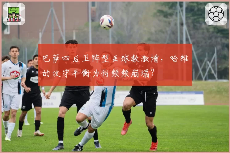 巴萨四后卫阵型丢球数激增,哈维的攻守平衡为何频频崩塌?
