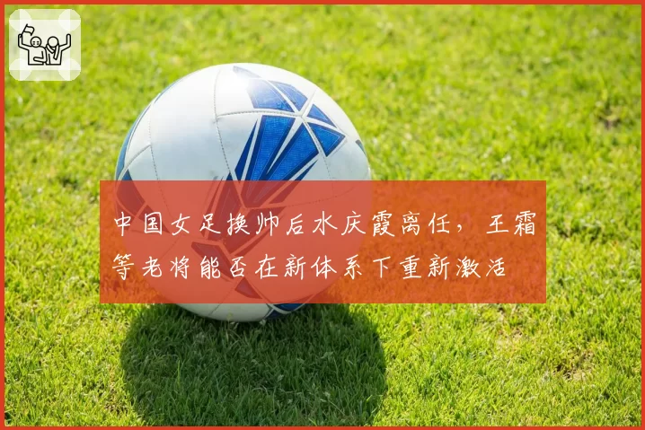 中国女足换帅后水庆霞离任，王霜等老将能否在新体系下重新激活