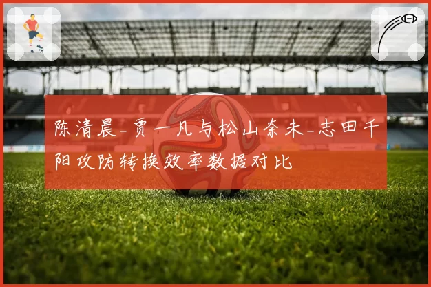 陈清晨_贾一凡与松山奈未_志田千阳攻防转换效率数据对比