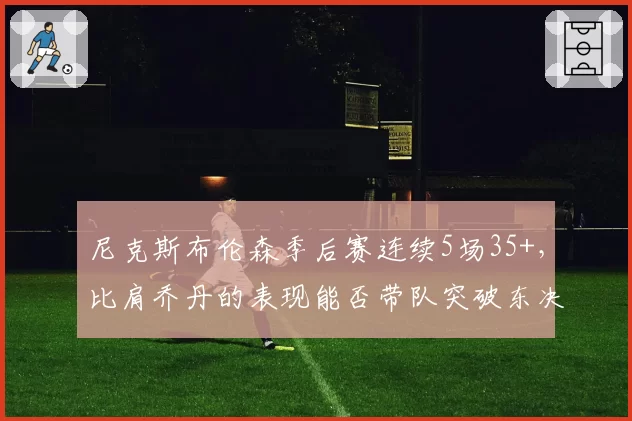 尼克斯布伦森季后赛连续5场35+，比肩乔丹的表现能否带队突破东决？