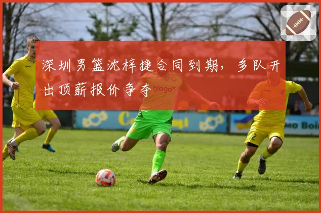 深圳男篮沈梓捷合同到期，多队开出顶薪报价争夺