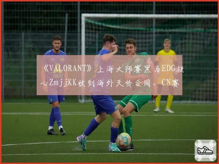 《VALORANT》上海大师赛黑马EDG核心ZmjjKK收到海外天价合同,CN赛区会失去这位明星决斗者吗?