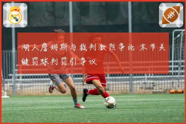 湖人詹姆斯与裁判激烈争论 末节关键罚球判罚引争议