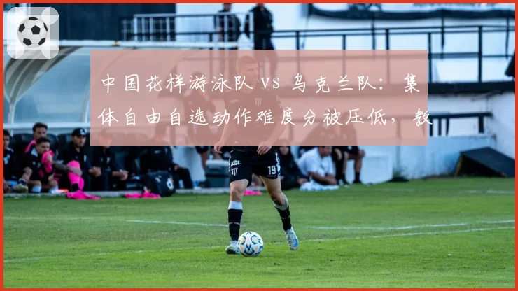 中国花样游泳队 vs 乌克兰队：集体自由自选动作难度分被压低，教练团队当场递抗议函