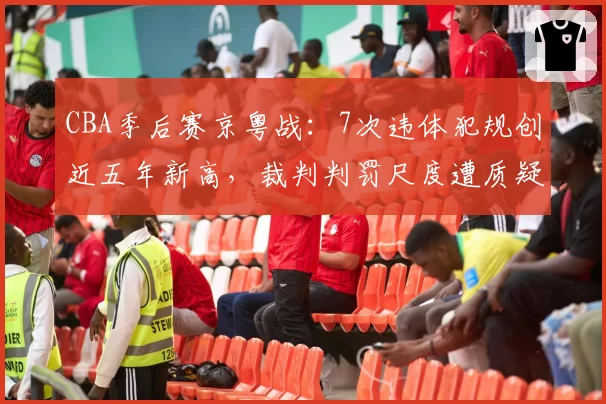 CBA季后赛京粤战：7次违体犯规创近五年新高，裁判判罚尺度遭质疑